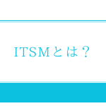 ITSMとは？ツール（ITSMS）で実現するITIL準拠のITサービスシステム