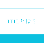 ITILとは？ITSM（ITサービスマネジメント）のベストプラクティス